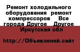 Ремонт холодильного оборудования, ремонт компрессоров. - Все города Другое » Другое   . Иркутская обл.